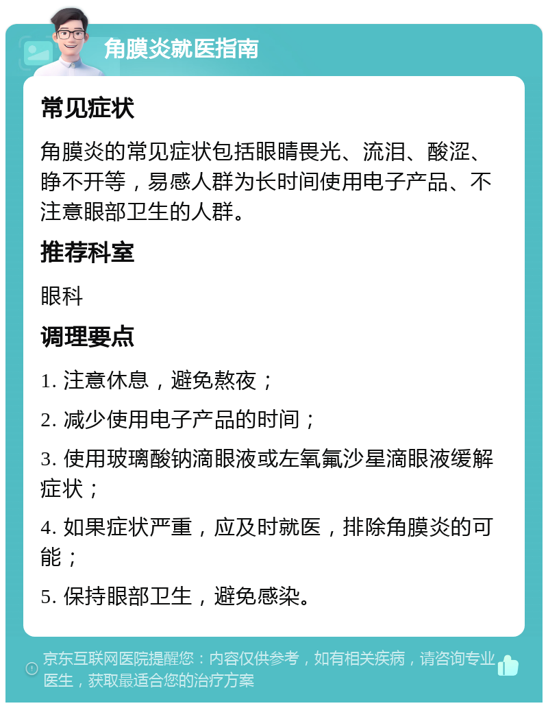 角膜炎就医指南 常见症状 角膜炎的常见症状包括眼睛畏光、流泪、酸涩、睁不开等，易感人群为长时间使用电子产品、不注意眼部卫生的人群。 推荐科室 眼科 调理要点 1. 注意休息，避免熬夜； 2. 减少使用电子产品的时间； 3. 使用玻璃酸钠滴眼液或左氧氟沙星滴眼液缓解症状； 4. 如果症状严重，应及时就医，排除角膜炎的可能； 5. 保持眼部卫生，避免感染。