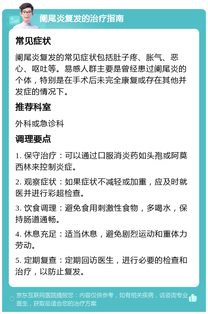 阑尾炎复发的治疗指南 常见症状 阑尾炎复发的常见症状包括肚子疼、胀气、恶心、呕吐等。易感人群主要是曾经患过阑尾炎的个体，特别是在手术后未完全康复或存在其他并发症的情况下。 推荐科室 外科或急诊科 调理要点 1. 保守治疗：可以通过口服消炎药如头孢或阿莫西林来控制炎症。 2. 观察症状：如果症状不减轻或加重，应及时就医并进行彩超检查。 3. 饮食调理：避免食用刺激性食物，多喝水，保持肠道通畅。 4. 休息充足：适当休息，避免剧烈运动和重体力劳动。 5. 定期复查：定期回访医生，进行必要的检查和治疗，以防止复发。