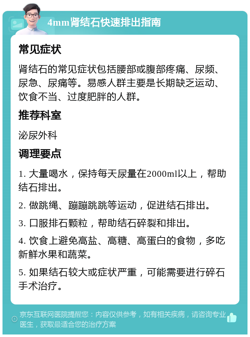 4mm肾结石快速排出指南 常见症状 肾结石的常见症状包括腰部或腹部疼痛、尿频、尿急、尿痛等。易感人群主要是长期缺乏运动、饮食不当、过度肥胖的人群。 推荐科室 泌尿外科 调理要点 1. 大量喝水，保持每天尿量在2000ml以上，帮助结石排出。 2. 做跳绳、蹦蹦跳跳等运动，促进结石排出。 3. 口服排石颗粒，帮助结石碎裂和排出。 4. 饮食上避免高盐、高糖、高蛋白的食物，多吃新鲜水果和蔬菜。 5. 如果结石较大或症状严重，可能需要进行碎石手术治疗。