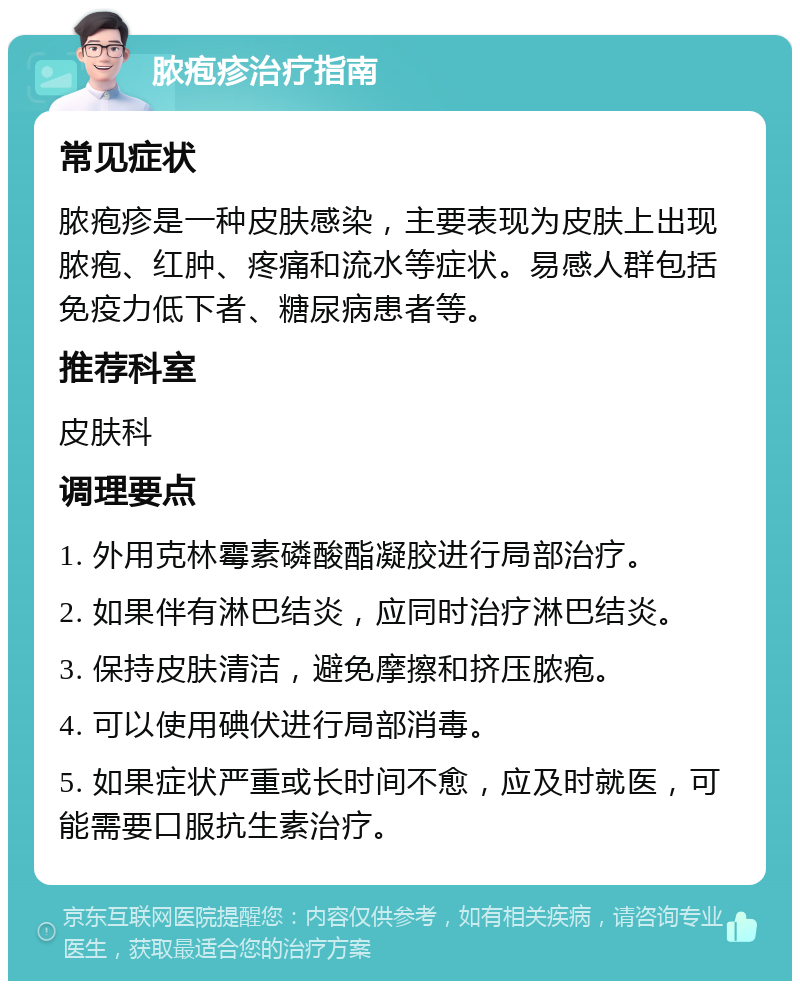 脓疱疹治疗指南 常见症状 脓疱疹是一种皮肤感染，主要表现为皮肤上出现脓疱、红肿、疼痛和流水等症状。易感人群包括免疫力低下者、糖尿病患者等。 推荐科室 皮肤科 调理要点 1. 外用克林霉素磷酸酯凝胶进行局部治疗。 2. 如果伴有淋巴结炎，应同时治疗淋巴结炎。 3. 保持皮肤清洁，避免摩擦和挤压脓疱。 4. 可以使用碘伏进行局部消毒。 5. 如果症状严重或长时间不愈，应及时就医，可能需要口服抗生素治疗。