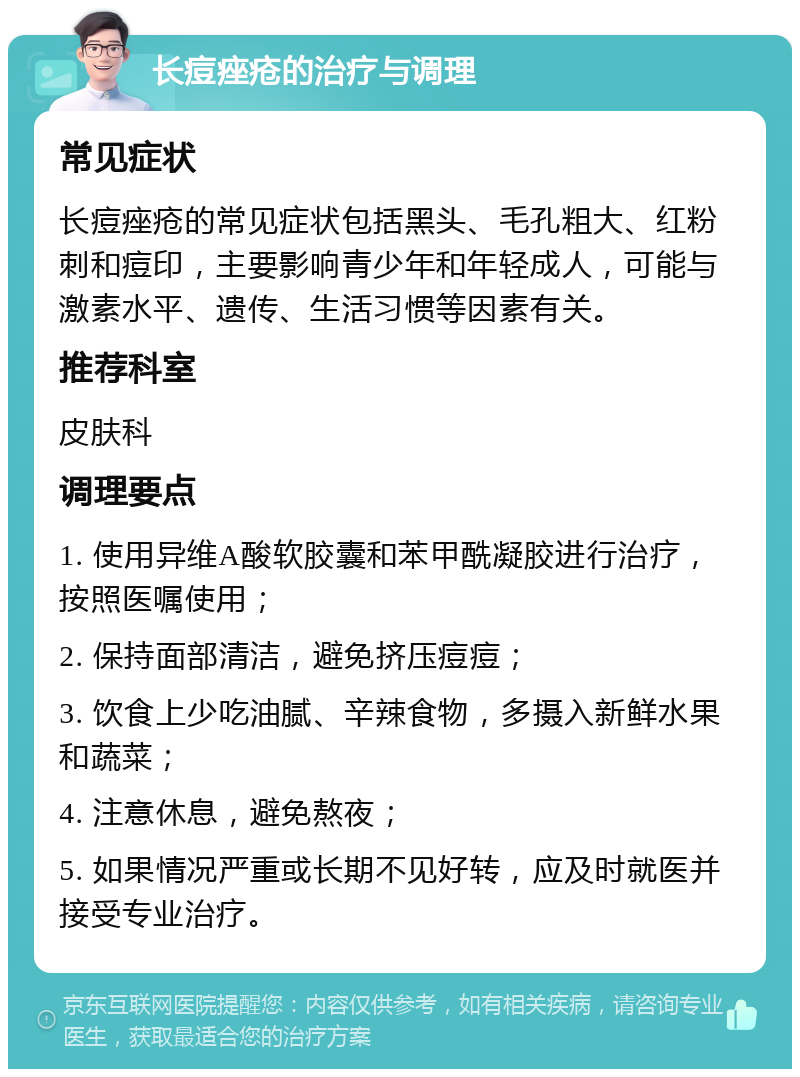 长痘痤疮的治疗与调理 常见症状 长痘痤疮的常见症状包括黑头、毛孔粗大、红粉刺和痘印，主要影响青少年和年轻成人，可能与激素水平、遗传、生活习惯等因素有关。 推荐科室 皮肤科 调理要点 1. 使用异维A酸软胶囊和苯甲酰凝胶进行治疗，按照医嘱使用； 2. 保持面部清洁，避免挤压痘痘； 3. 饮食上少吃油腻、辛辣食物，多摄入新鲜水果和蔬菜； 4. 注意休息，避免熬夜； 5. 如果情况严重或长期不见好转，应及时就医并接受专业治疗。