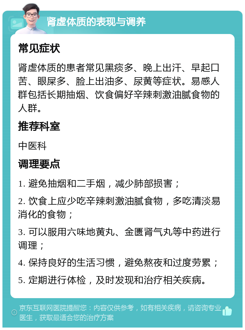 肾虚体质的表现与调养 常见症状 肾虚体质的患者常见黑痰多、晚上出汗、早起口苦、眼屎多、脸上出油多、尿黄等症状。易感人群包括长期抽烟、饮食偏好辛辣刺激油腻食物的人群。 推荐科室 中医科 调理要点 1. 避免抽烟和二手烟，减少肺部损害； 2. 饮食上应少吃辛辣刺激油腻食物，多吃清淡易消化的食物； 3. 可以服用六味地黄丸、金匮肾气丸等中药进行调理； 4. 保持良好的生活习惯，避免熬夜和过度劳累； 5. 定期进行体检，及时发现和治疗相关疾病。