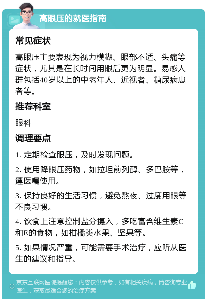 高眼压的就医指南 常见症状 高眼压主要表现为视力模糊、眼部不适、头痛等症状，尤其是在长时间用眼后更为明显。易感人群包括40岁以上的中老年人、近视者、糖尿病患者等。 推荐科室 眼科 调理要点 1. 定期检查眼压，及时发现问题。 2. 使用降眼压药物，如拉坦前列醇、多巴胺等，遵医嘱使用。 3. 保持良好的生活习惯，避免熬夜、过度用眼等不良习惯。 4. 饮食上注意控制盐分摄入，多吃富含维生素C和E的食物，如柑橘类水果、坚果等。 5. 如果情况严重，可能需要手术治疗，应听从医生的建议和指导。