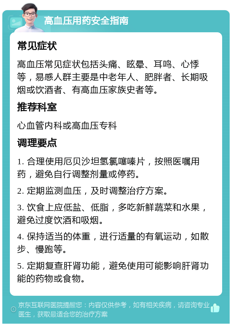 高血压用药安全指南 常见症状 高血压常见症状包括头痛、眩晕、耳鸣、心悸等，易感人群主要是中老年人、肥胖者、长期吸烟或饮酒者、有高血压家族史者等。 推荐科室 心血管内科或高血压专科 调理要点 1. 合理使用厄贝沙坦氢氯噻嗪片，按照医嘱用药，避免自行调整剂量或停药。 2. 定期监测血压，及时调整治疗方案。 3. 饮食上应低盐、低脂，多吃新鲜蔬菜和水果，避免过度饮酒和吸烟。 4. 保持适当的体重，进行适量的有氧运动，如散步、慢跑等。 5. 定期复查肝肾功能，避免使用可能影响肝肾功能的药物或食物。