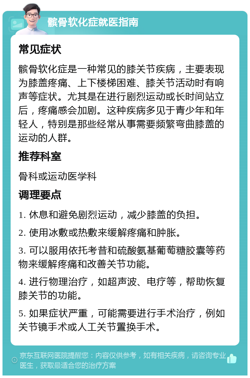 髌骨软化症就医指南 常见症状 髌骨软化症是一种常见的膝关节疾病，主要表现为膝盖疼痛、上下楼梯困难、膝关节活动时有响声等症状。尤其是在进行剧烈运动或长时间站立后，疼痛感会加剧。这种疾病多见于青少年和年轻人，特别是那些经常从事需要频繁弯曲膝盖的运动的人群。 推荐科室 骨科或运动医学科 调理要点 1. 休息和避免剧烈运动，减少膝盖的负担。 2. 使用冰敷或热敷来缓解疼痛和肿胀。 3. 可以服用依托考昔和硫酸氨基葡萄糖胶囊等药物来缓解疼痛和改善关节功能。 4. 进行物理治疗，如超声波、电疗等，帮助恢复膝关节的功能。 5. 如果症状严重，可能需要进行手术治疗，例如关节镜手术或人工关节置换手术。