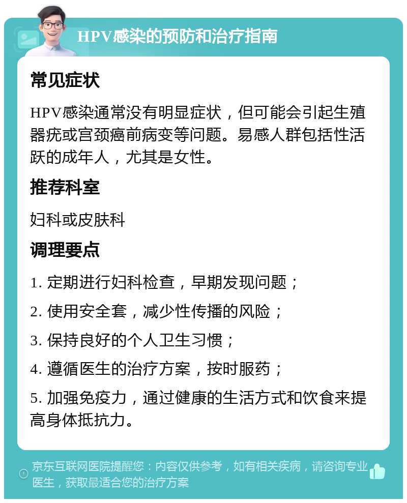 HPV感染的预防和治疗指南 常见症状 HPV感染通常没有明显症状，但可能会引起生殖器疣或宫颈癌前病变等问题。易感人群包括性活跃的成年人，尤其是女性。 推荐科室 妇科或皮肤科 调理要点 1. 定期进行妇科检查，早期发现问题； 2. 使用安全套，减少性传播的风险； 3. 保持良好的个人卫生习惯； 4. 遵循医生的治疗方案，按时服药； 5. 加强免疫力，通过健康的生活方式和饮食来提高身体抵抗力。