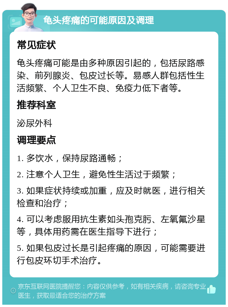 龟头疼痛的可能原因及调理 常见症状 龟头疼痛可能是由多种原因引起的，包括尿路感染、前列腺炎、包皮过长等。易感人群包括性生活频繁、个人卫生不良、免疫力低下者等。 推荐科室 泌尿外科 调理要点 1. 多饮水，保持尿路通畅； 2. 注意个人卫生，避免性生活过于频繁； 3. 如果症状持续或加重，应及时就医，进行相关检查和治疗； 4. 可以考虑服用抗生素如头孢克肟、左氧氟沙星等，具体用药需在医生指导下进行； 5. 如果包皮过长是引起疼痛的原因，可能需要进行包皮环切手术治疗。