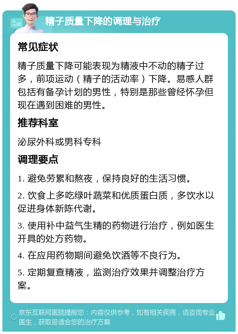 精子质量下降的调理与治疗 常见症状 精子质量下降可能表现为精液中不动的精子过多，前项运动（精子的活动率）下降。易感人群包括有备孕计划的男性，特别是那些曾经怀孕但现在遇到困难的男性。 推荐科室 泌尿外科或男科专科 调理要点 1. 避免劳累和熬夜，保持良好的生活习惯。 2. 饮食上多吃绿叶蔬菜和优质蛋白质，多饮水以促进身体新陈代谢。 3. 使用补中益气生精的药物进行治疗，例如医生开具的处方药物。 4. 在应用药物期间避免饮酒等不良行为。 5. 定期复查精液，监测治疗效果并调整治疗方案。