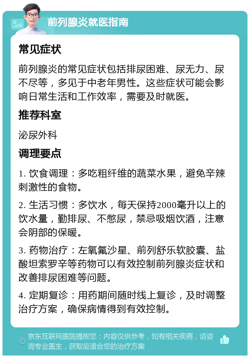 前列腺炎就医指南 常见症状 前列腺炎的常见症状包括排尿困难、尿无力、尿不尽等，多见于中老年男性。这些症状可能会影响日常生活和工作效率，需要及时就医。 推荐科室 泌尿外科 调理要点 1. 饮食调理：多吃粗纤维的蔬菜水果，避免辛辣刺激性的食物。 2. 生活习惯：多饮水，每天保持2000毫升以上的饮水量，勤排尿、不憋尿，禁忌吸烟饮酒，注意会阴部的保暖。 3. 药物治疗：左氧氟沙星、前列舒乐软胶囊、盐酸坦索罗辛等药物可以有效控制前列腺炎症状和改善排尿困难等问题。 4. 定期复诊：用药期间随时线上复诊，及时调整治疗方案，确保病情得到有效控制。