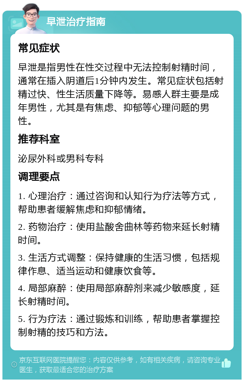 早泄治疗指南 常见症状 早泄是指男性在性交过程中无法控制射精时间，通常在插入阴道后1分钟内发生。常见症状包括射精过快、性生活质量下降等。易感人群主要是成年男性，尤其是有焦虑、抑郁等心理问题的男性。 推荐科室 泌尿外科或男科专科 调理要点 1. 心理治疗：通过咨询和认知行为疗法等方式，帮助患者缓解焦虑和抑郁情绪。 2. 药物治疗：使用盐酸舍曲林等药物来延长射精时间。 3. 生活方式调整：保持健康的生活习惯，包括规律作息、适当运动和健康饮食等。 4. 局部麻醉：使用局部麻醉剂来减少敏感度，延长射精时间。 5. 行为疗法：通过锻炼和训练，帮助患者掌握控制射精的技巧和方法。