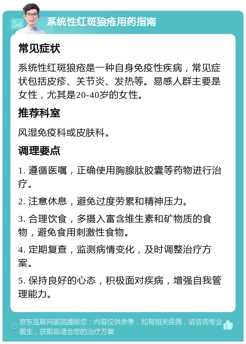 系统性红斑狼疮用药指南 常见症状 系统性红斑狼疮是一种自身免疫性疾病，常见症状包括皮疹、关节炎、发热等。易感人群主要是女性，尤其是20-40岁的女性。 推荐科室 风湿免疫科或皮肤科。 调理要点 1. 遵循医嘱，正确使用胸腺肽胶囊等药物进行治疗。 2. 注意休息，避免过度劳累和精神压力。 3. 合理饮食，多摄入富含维生素和矿物质的食物，避免食用刺激性食物。 4. 定期复查，监测病情变化，及时调整治疗方案。 5. 保持良好的心态，积极面对疾病，增强自我管理能力。