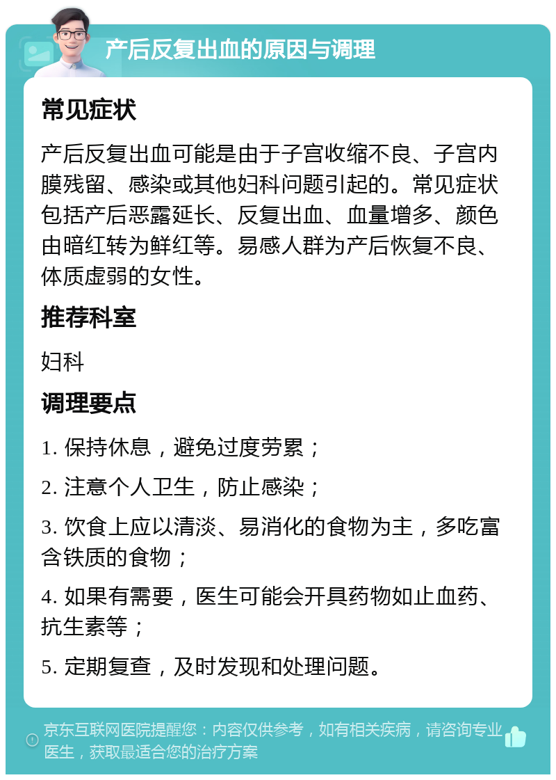 产后反复出血的原因与调理 常见症状 产后反复出血可能是由于子宫收缩不良、子宫内膜残留、感染或其他妇科问题引起的。常见症状包括产后恶露延长、反复出血、血量增多、颜色由暗红转为鲜红等。易感人群为产后恢复不良、体质虚弱的女性。 推荐科室 妇科 调理要点 1. 保持休息，避免过度劳累； 2. 注意个人卫生，防止感染； 3. 饮食上应以清淡、易消化的食物为主，多吃富含铁质的食物； 4. 如果有需要，医生可能会开具药物如止血药、抗生素等； 5. 定期复查，及时发现和处理问题。