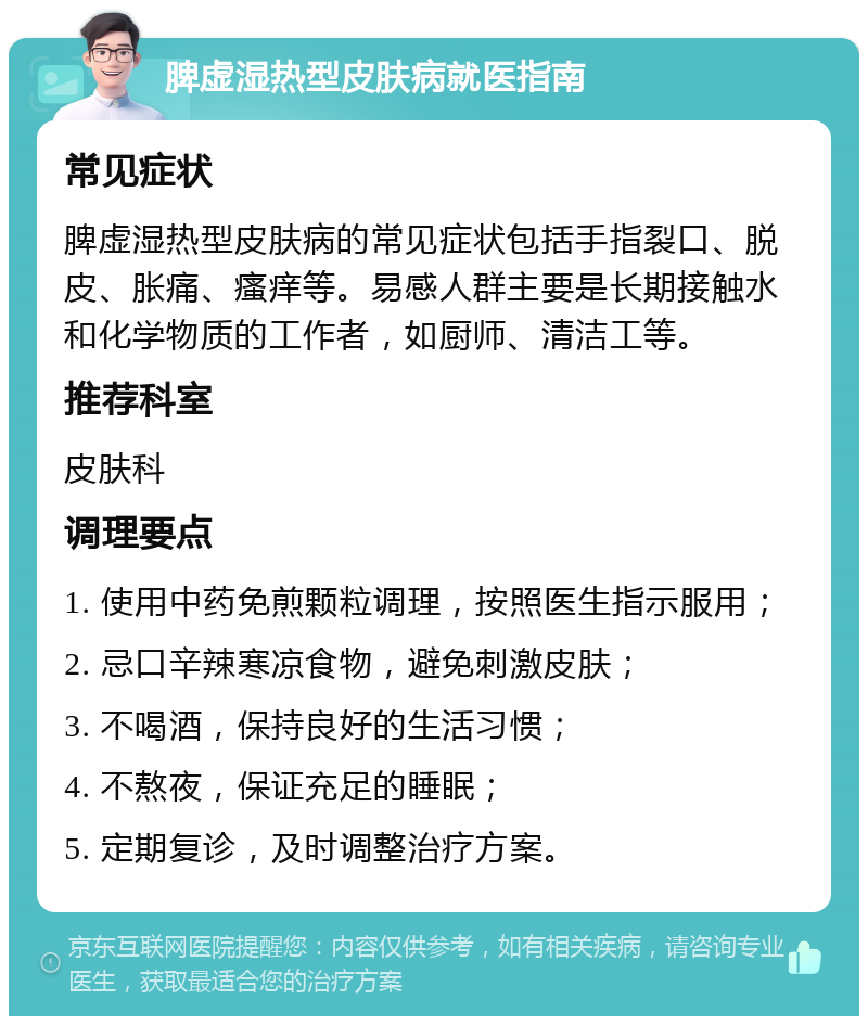 脾虚湿热型皮肤病就医指南 常见症状 脾虚湿热型皮肤病的常见症状包括手指裂口、脱皮、胀痛、瘙痒等。易感人群主要是长期接触水和化学物质的工作者，如厨师、清洁工等。 推荐科室 皮肤科 调理要点 1. 使用中药免煎颗粒调理，按照医生指示服用； 2. 忌口辛辣寒凉食物，避免刺激皮肤； 3. 不喝酒，保持良好的生活习惯； 4. 不熬夜，保证充足的睡眠； 5. 定期复诊，及时调整治疗方案。