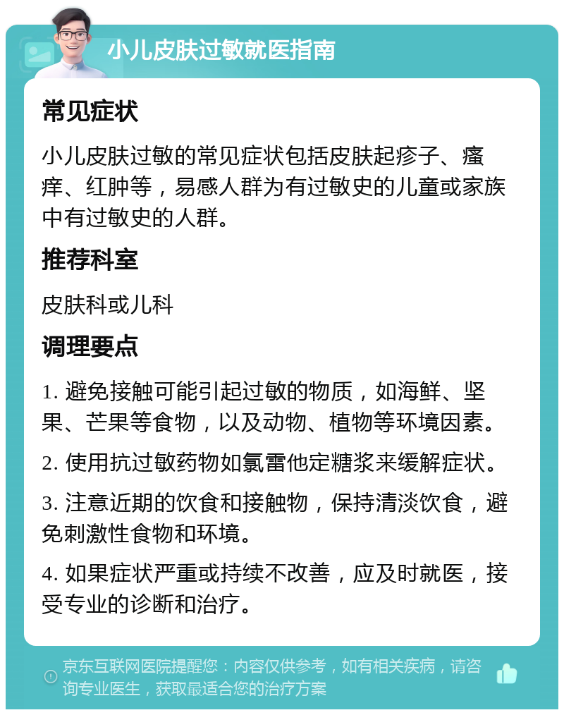 小儿皮肤过敏就医指南 常见症状 小儿皮肤过敏的常见症状包括皮肤起疹子、瘙痒、红肿等，易感人群为有过敏史的儿童或家族中有过敏史的人群。 推荐科室 皮肤科或儿科 调理要点 1. 避免接触可能引起过敏的物质，如海鲜、坚果、芒果等食物，以及动物、植物等环境因素。 2. 使用抗过敏药物如氯雷他定糖浆来缓解症状。 3. 注意近期的饮食和接触物，保持清淡饮食，避免刺激性食物和环境。 4. 如果症状严重或持续不改善，应及时就医，接受专业的诊断和治疗。