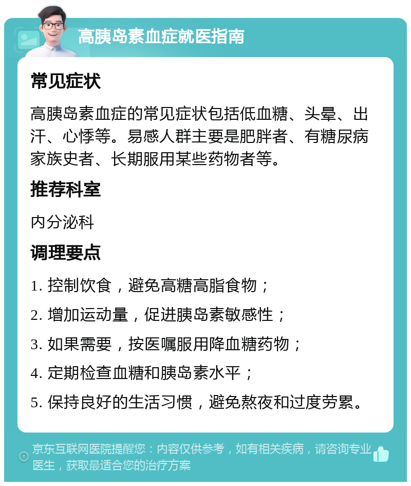 高胰岛素血症就医指南 常见症状 高胰岛素血症的常见症状包括低血糖、头晕、出汗、心悸等。易感人群主要是肥胖者、有糖尿病家族史者、长期服用某些药物者等。 推荐科室 内分泌科 调理要点 1. 控制饮食，避免高糖高脂食物； 2. 增加运动量，促进胰岛素敏感性； 3. 如果需要，按医嘱服用降血糖药物； 4. 定期检查血糖和胰岛素水平； 5. 保持良好的生活习惯，避免熬夜和过度劳累。