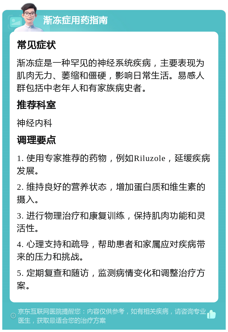 渐冻症用药指南 常见症状 渐冻症是一种罕见的神经系统疾病，主要表现为肌肉无力、萎缩和僵硬，影响日常生活。易感人群包括中老年人和有家族病史者。 推荐科室 神经内科 调理要点 1. 使用专家推荐的药物，例如Riluzole，延缓疾病发展。 2. 维持良好的营养状态，增加蛋白质和维生素的摄入。 3. 进行物理治疗和康复训练，保持肌肉功能和灵活性。 4. 心理支持和疏导，帮助患者和家属应对疾病带来的压力和挑战。 5. 定期复查和随访，监测病情变化和调整治疗方案。