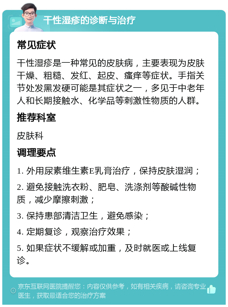 干性湿疹的诊断与治疗 常见症状 干性湿疹是一种常见的皮肤病，主要表现为皮肤干燥、粗糙、发红、起皮、瘙痒等症状。手指关节处发黑发硬可能是其症状之一，多见于中老年人和长期接触水、化学品等刺激性物质的人群。 推荐科室 皮肤科 调理要点 1. 外用尿素维生素E乳膏治疗，保持皮肤湿润； 2. 避免接触洗衣粉、肥皂、洗涤剂等酸碱性物质，减少摩擦刺激； 3. 保持患部清洁卫生，避免感染； 4. 定期复诊，观察治疗效果； 5. 如果症状不缓解或加重，及时就医或上线复诊。