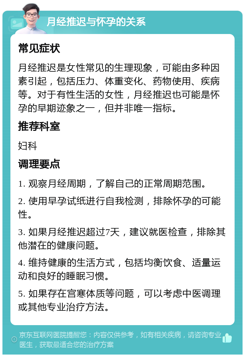 月经推迟与怀孕的关系 常见症状 月经推迟是女性常见的生理现象，可能由多种因素引起，包括压力、体重变化、药物使用、疾病等。对于有性生活的女性，月经推迟也可能是怀孕的早期迹象之一，但并非唯一指标。 推荐科室 妇科 调理要点 1. 观察月经周期，了解自己的正常周期范围。 2. 使用早孕试纸进行自我检测，排除怀孕的可能性。 3. 如果月经推迟超过7天，建议就医检查，排除其他潜在的健康问题。 4. 维持健康的生活方式，包括均衡饮食、适量运动和良好的睡眠习惯。 5. 如果存在宫寒体质等问题，可以考虑中医调理或其他专业治疗方法。