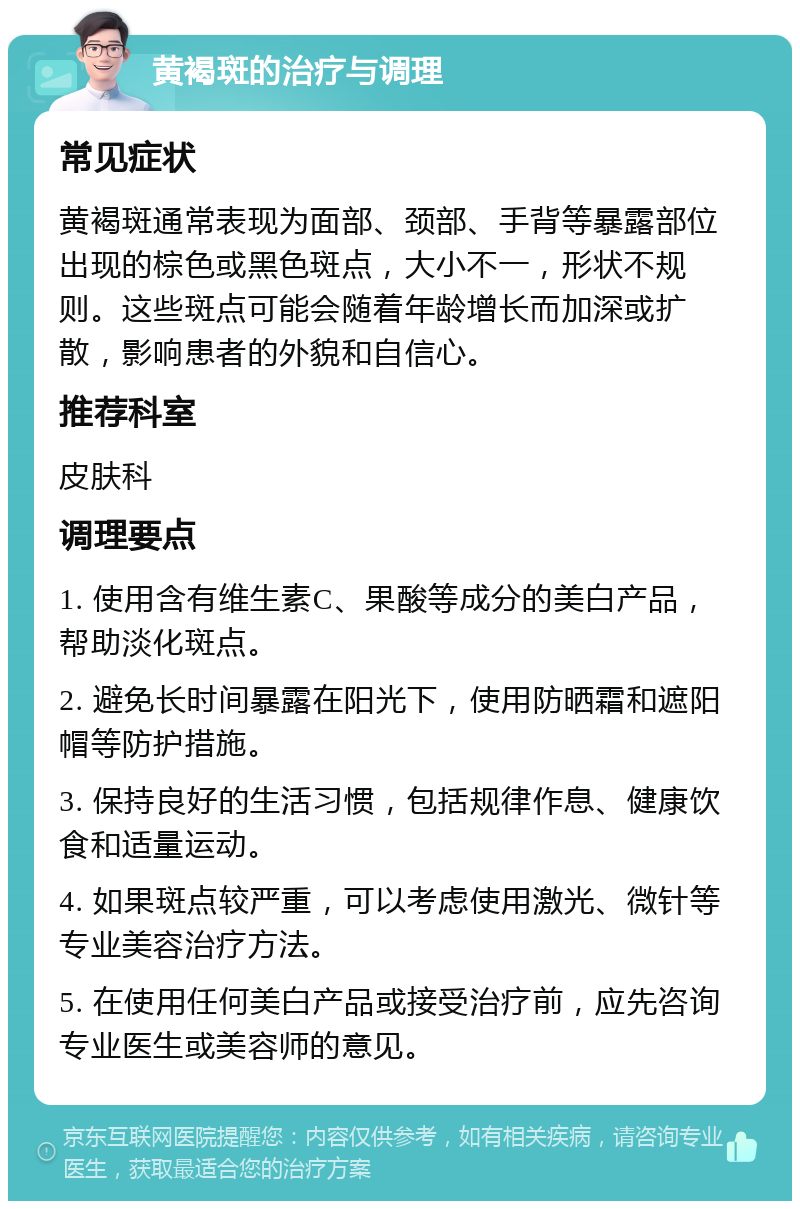 黄褐斑的治疗与调理 常见症状 黄褐斑通常表现为面部、颈部、手背等暴露部位出现的棕色或黑色斑点，大小不一，形状不规则。这些斑点可能会随着年龄增长而加深或扩散，影响患者的外貌和自信心。 推荐科室 皮肤科 调理要点 1. 使用含有维生素C、果酸等成分的美白产品，帮助淡化斑点。 2. 避免长时间暴露在阳光下，使用防晒霜和遮阳帽等防护措施。 3. 保持良好的生活习惯，包括规律作息、健康饮食和适量运动。 4. 如果斑点较严重，可以考虑使用激光、微针等专业美容治疗方法。 5. 在使用任何美白产品或接受治疗前，应先咨询专业医生或美容师的意见。