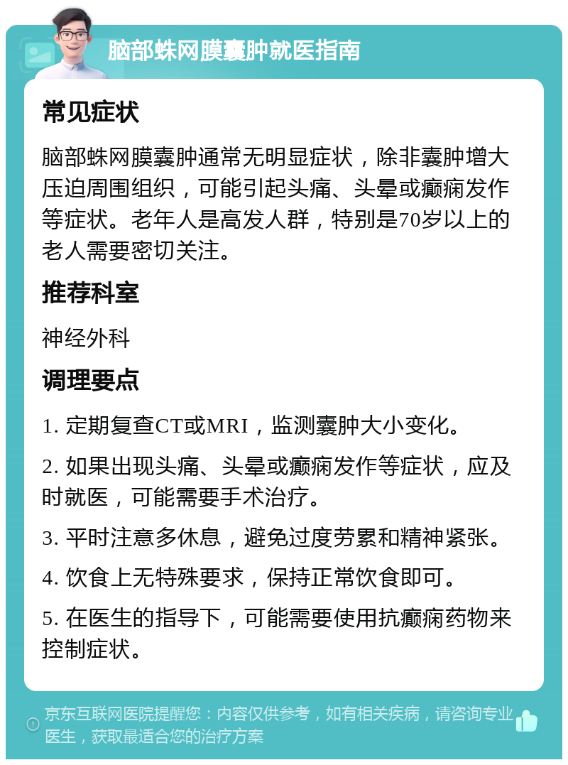 脑部蛛网膜囊肿就医指南 常见症状 脑部蛛网膜囊肿通常无明显症状，除非囊肿增大压迫周围组织，可能引起头痛、头晕或癫痫发作等症状。老年人是高发人群，特别是70岁以上的老人需要密切关注。 推荐科室 神经外科 调理要点 1. 定期复查CT或MRI，监测囊肿大小变化。 2. 如果出现头痛、头晕或癫痫发作等症状，应及时就医，可能需要手术治疗。 3. 平时注意多休息，避免过度劳累和精神紧张。 4. 饮食上无特殊要求，保持正常饮食即可。 5. 在医生的指导下，可能需要使用抗癫痫药物来控制症状。