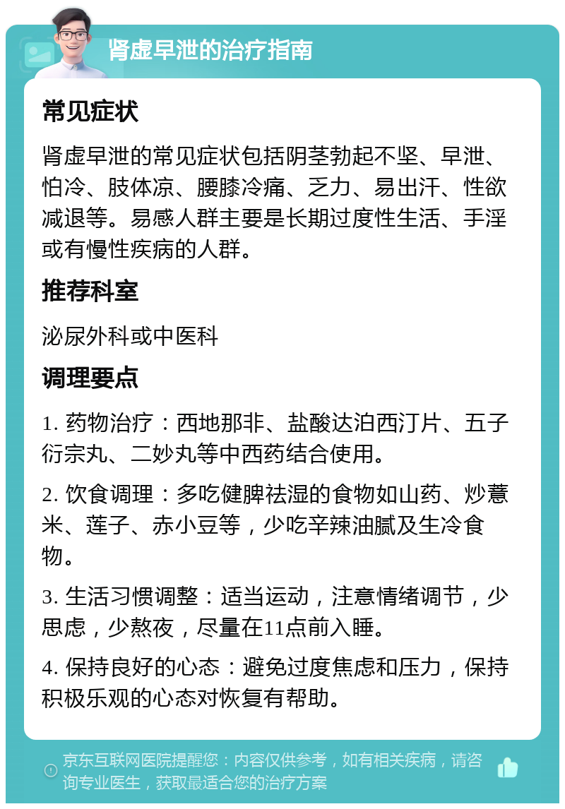 肾虚早泄的治疗指南 常见症状 肾虚早泄的常见症状包括阴茎勃起不坚、早泄、怕冷、肢体凉、腰膝冷痛、乏力、易出汗、性欲减退等。易感人群主要是长期过度性生活、手淫或有慢性疾病的人群。 推荐科室 泌尿外科或中医科 调理要点 1. 药物治疗：西地那非、盐酸达泊西汀片、五子衍宗丸、二妙丸等中西药结合使用。 2. 饮食调理：多吃健脾祛湿的食物如山药、炒薏米、莲子、赤小豆等，少吃辛辣油腻及生冷食物。 3. 生活习惯调整：适当运动，注意情绪调节，少思虑，少熬夜，尽量在11点前入睡。 4. 保持良好的心态：避免过度焦虑和压力，保持积极乐观的心态对恢复有帮助。