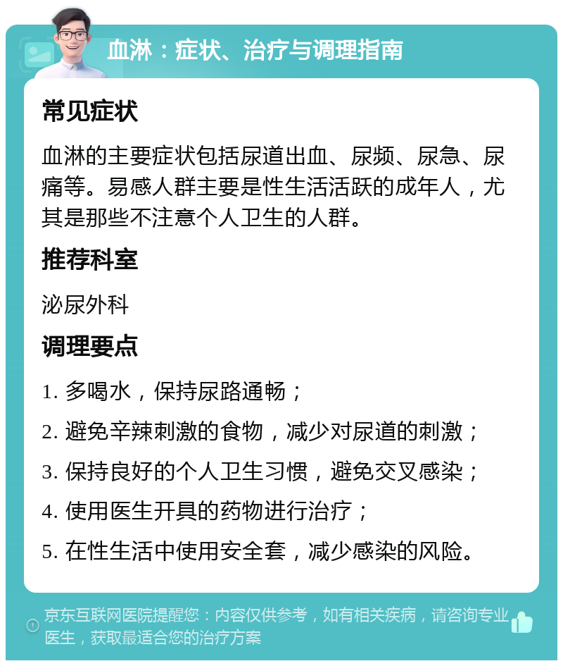 血淋：症状、治疗与调理指南 常见症状 血淋的主要症状包括尿道出血、尿频、尿急、尿痛等。易感人群主要是性生活活跃的成年人，尤其是那些不注意个人卫生的人群。 推荐科室 泌尿外科 调理要点 1. 多喝水，保持尿路通畅； 2. 避免辛辣刺激的食物，减少对尿道的刺激； 3. 保持良好的个人卫生习惯，避免交叉感染； 4. 使用医生开具的药物进行治疗； 5. 在性生活中使用安全套，减少感染的风险。