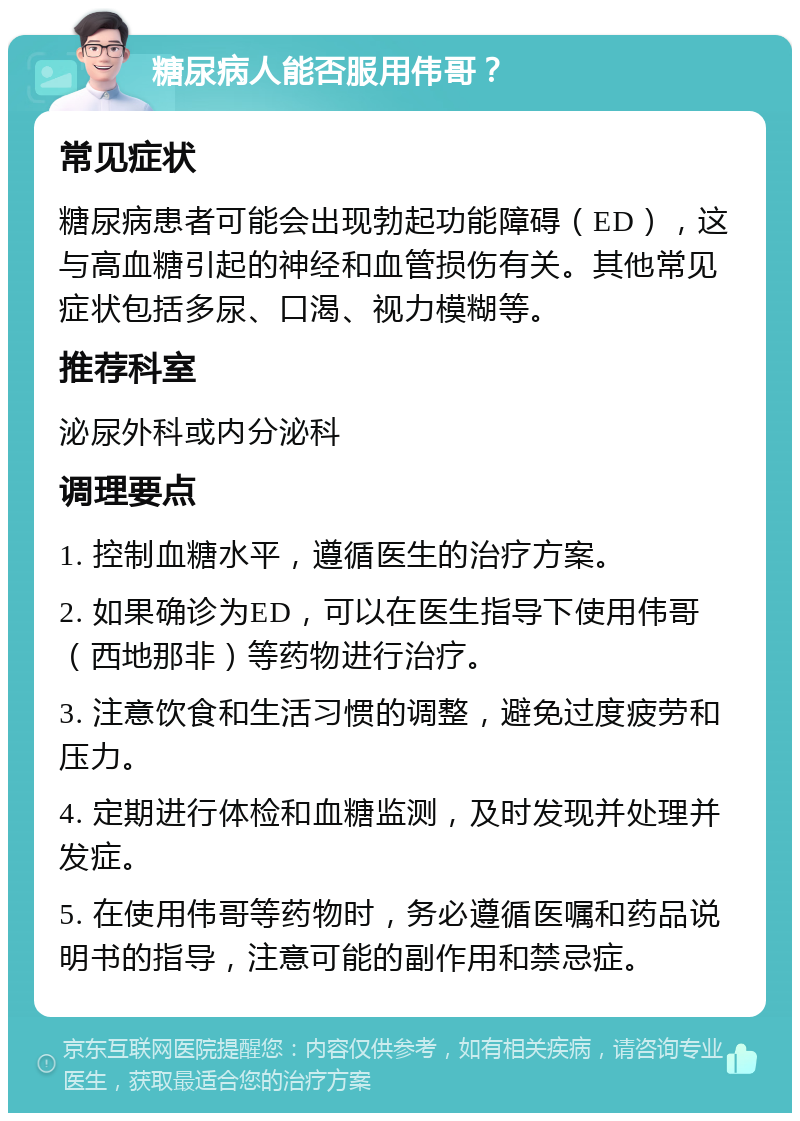 糖尿病人能否服用伟哥？ 常见症状 糖尿病患者可能会出现勃起功能障碍（ED），这与高血糖引起的神经和血管损伤有关。其他常见症状包括多尿、口渴、视力模糊等。 推荐科室 泌尿外科或内分泌科 调理要点 1. 控制血糖水平，遵循医生的治疗方案。 2. 如果确诊为ED，可以在医生指导下使用伟哥（西地那非）等药物进行治疗。 3. 注意饮食和生活习惯的调整，避免过度疲劳和压力。 4. 定期进行体检和血糖监测，及时发现并处理并发症。 5. 在使用伟哥等药物时，务必遵循医嘱和药品说明书的指导，注意可能的副作用和禁忌症。