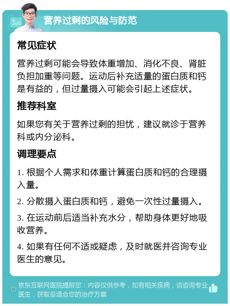 营养过剩的风险与防范 常见症状 营养过剩可能会导致体重增加、消化不良、肾脏负担加重等问题。运动后补充适量的蛋白质和钙是有益的，但过量摄入可能会引起上述症状。 推荐科室 如果您有关于营养过剩的担忧，建议就诊于营养科或内分泌科。 调理要点 1. 根据个人需求和体重计算蛋白质和钙的合理摄入量。 2. 分散摄入蛋白质和钙，避免一次性过量摄入。 3. 在运动前后适当补充水分，帮助身体更好地吸收营养。 4. 如果有任何不适或疑虑，及时就医并咨询专业医生的意见。