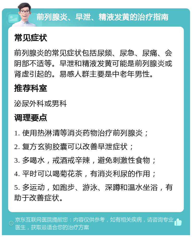 前列腺炎、早泄、精液发黄的治疗指南 常见症状 前列腺炎的常见症状包括尿频、尿急、尿痛、会阴部不适等。早泄和精液发黄可能是前列腺炎或肾虚引起的。易感人群主要是中老年男性。 推荐科室 泌尿外科或男科 调理要点 1. 使用热淋清等消炎药物治疗前列腺炎； 2. 复方玄驹胶囊可以改善早泄症状； 3. 多喝水，戒酒戒辛辣，避免刺激性食物； 4. 平时可以喝菊花茶，有消炎利尿的作用； 5. 多运动，如跑步、游泳、深蹲和温水坐浴，有助于改善症状。