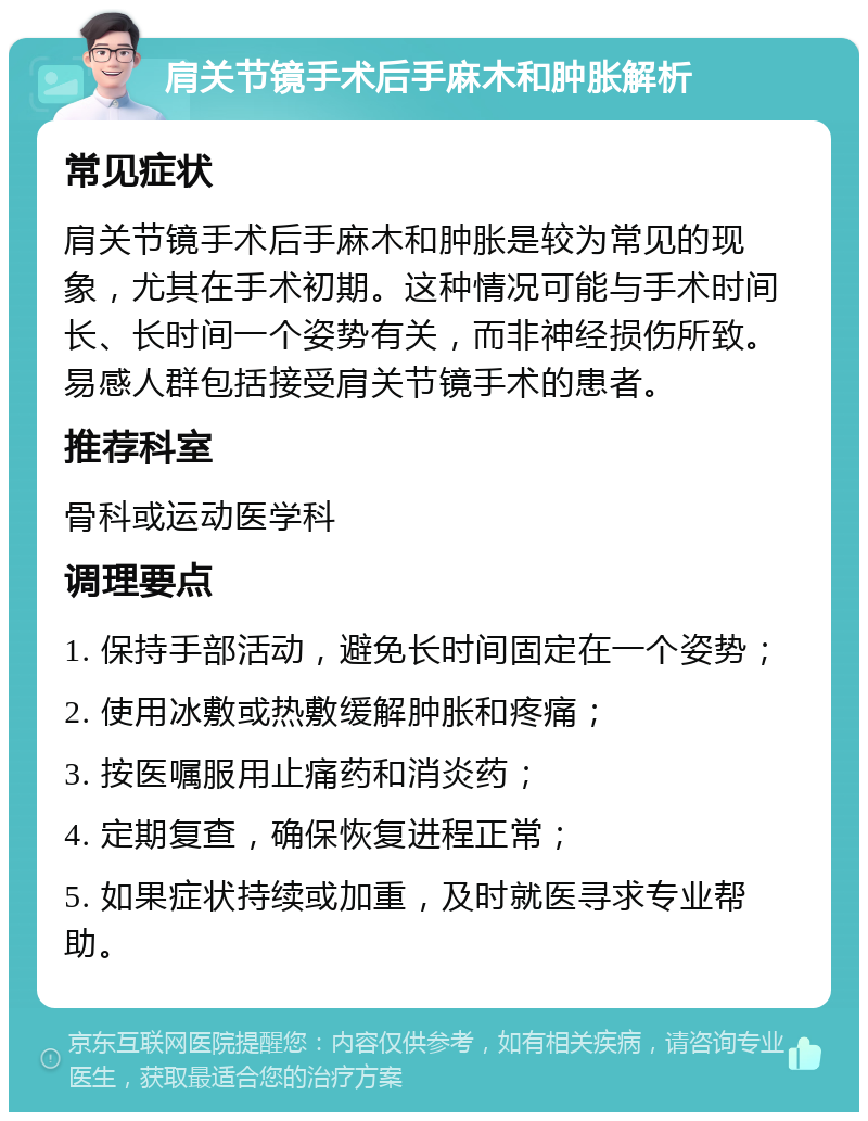 肩关节镜手术后手麻木和肿胀解析 常见症状 肩关节镜手术后手麻木和肿胀是较为常见的现象，尤其在手术初期。这种情况可能与手术时间长、长时间一个姿势有关，而非神经损伤所致。易感人群包括接受肩关节镜手术的患者。 推荐科室 骨科或运动医学科 调理要点 1. 保持手部活动，避免长时间固定在一个姿势； 2. 使用冰敷或热敷缓解肿胀和疼痛； 3. 按医嘱服用止痛药和消炎药； 4. 定期复查，确保恢复进程正常； 5. 如果症状持续或加重，及时就医寻求专业帮助。