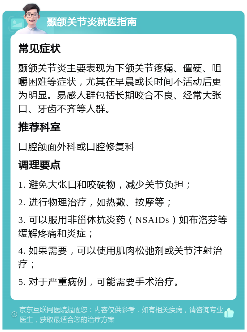 颞颌关节炎就医指南 常见症状 颞颌关节炎主要表现为下颌关节疼痛、僵硬、咀嚼困难等症状，尤其在早晨或长时间不活动后更为明显。易感人群包括长期咬合不良、经常大张口、牙齿不齐等人群。 推荐科室 口腔颌面外科或口腔修复科 调理要点 1. 避免大张口和咬硬物，减少关节负担； 2. 进行物理治疗，如热敷、按摩等； 3. 可以服用非甾体抗炎药（NSAIDs）如布洛芬等缓解疼痛和炎症； 4. 如果需要，可以使用肌肉松弛剂或关节注射治疗； 5. 对于严重病例，可能需要手术治疗。