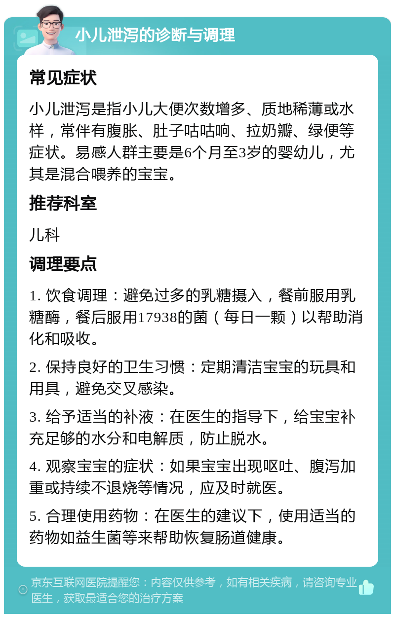 小儿泄泻的诊断与调理 常见症状 小儿泄泻是指小儿大便次数增多、质地稀薄或水样，常伴有腹胀、肚子咕咕响、拉奶瓣、绿便等症状。易感人群主要是6个月至3岁的婴幼儿，尤其是混合喂养的宝宝。 推荐科室 儿科 调理要点 1. 饮食调理：避免过多的乳糖摄入，餐前服用乳糖酶，餐后服用17938的菌（每日一颗）以帮助消化和吸收。 2. 保持良好的卫生习惯：定期清洁宝宝的玩具和用具，避免交叉感染。 3. 给予适当的补液：在医生的指导下，给宝宝补充足够的水分和电解质，防止脱水。 4. 观察宝宝的症状：如果宝宝出现呕吐、腹泻加重或持续不退烧等情况，应及时就医。 5. 合理使用药物：在医生的建议下，使用适当的药物如益生菌等来帮助恢复肠道健康。