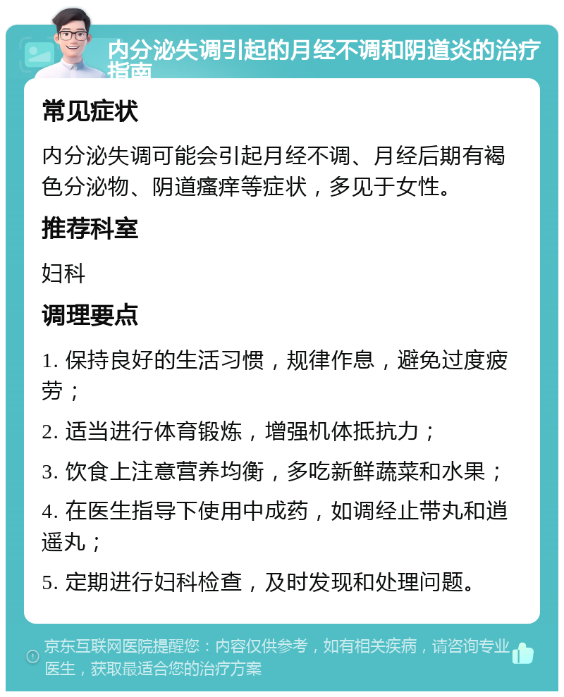 内分泌失调引起的月经不调和阴道炎的治疗指南 常见症状 内分泌失调可能会引起月经不调、月经后期有褐色分泌物、阴道瘙痒等症状，多见于女性。 推荐科室 妇科 调理要点 1. 保持良好的生活习惯，规律作息，避免过度疲劳； 2. 适当进行体育锻炼，增强机体抵抗力； 3. 饮食上注意营养均衡，多吃新鲜蔬菜和水果； 4. 在医生指导下使用中成药，如调经止带丸和逍遥丸； 5. 定期进行妇科检查，及时发现和处理问题。