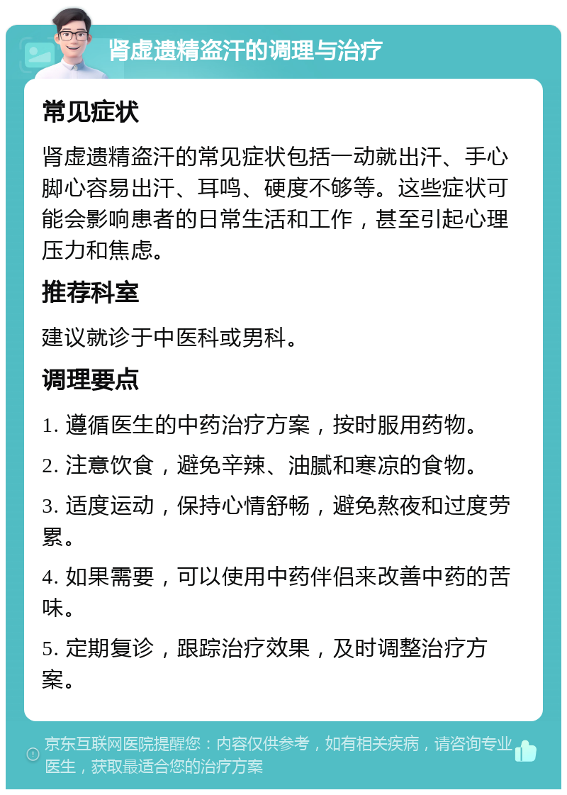 肾虚遗精盗汗的调理与治疗 常见症状 肾虚遗精盗汗的常见症状包括一动就出汗、手心脚心容易出汗、耳鸣、硬度不够等。这些症状可能会影响患者的日常生活和工作，甚至引起心理压力和焦虑。 推荐科室 建议就诊于中医科或男科。 调理要点 1. 遵循医生的中药治疗方案，按时服用药物。 2. 注意饮食，避免辛辣、油腻和寒凉的食物。 3. 适度运动，保持心情舒畅，避免熬夜和过度劳累。 4. 如果需要，可以使用中药伴侣来改善中药的苦味。 5. 定期复诊，跟踪治疗效果，及时调整治疗方案。