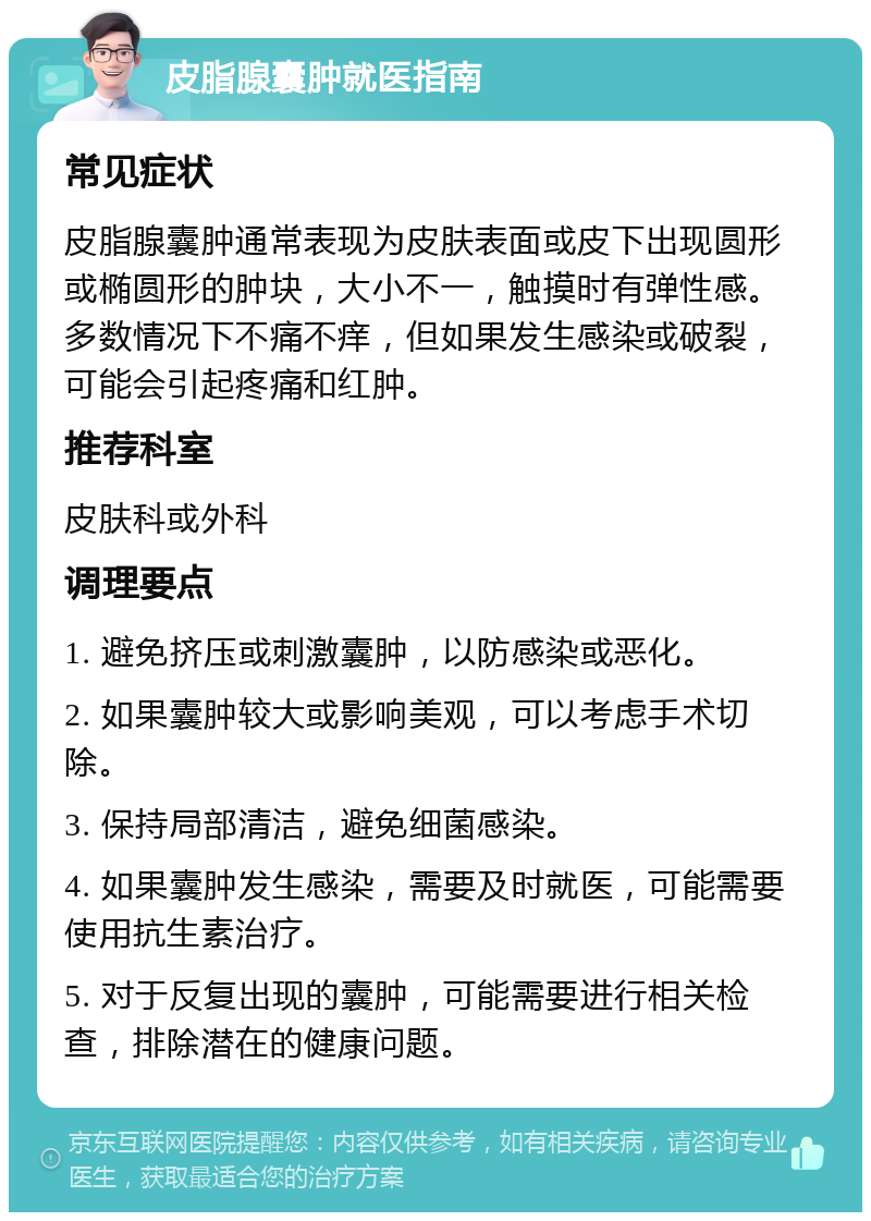 皮脂腺囊肿就医指南 常见症状 皮脂腺囊肿通常表现为皮肤表面或皮下出现圆形或椭圆形的肿块，大小不一，触摸时有弹性感。多数情况下不痛不痒，但如果发生感染或破裂，可能会引起疼痛和红肿。 推荐科室 皮肤科或外科 调理要点 1. 避免挤压或刺激囊肿，以防感染或恶化。 2. 如果囊肿较大或影响美观，可以考虑手术切除。 3. 保持局部清洁，避免细菌感染。 4. 如果囊肿发生感染，需要及时就医，可能需要使用抗生素治疗。 5. 对于反复出现的囊肿，可能需要进行相关检查，排除潜在的健康问题。