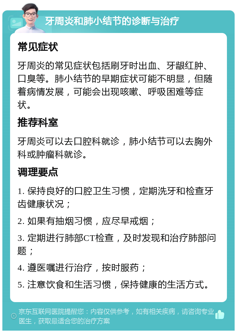 牙周炎和肺小结节的诊断与治疗 常见症状 牙周炎的常见症状包括刷牙时出血、牙龈红肿、口臭等。肺小结节的早期症状可能不明显，但随着病情发展，可能会出现咳嗽、呼吸困难等症状。 推荐科室 牙周炎可以去口腔科就诊，肺小结节可以去胸外科或肿瘤科就诊。 调理要点 1. 保持良好的口腔卫生习惯，定期洗牙和检查牙齿健康状况； 2. 如果有抽烟习惯，应尽早戒烟； 3. 定期进行肺部CT检查，及时发现和治疗肺部问题； 4. 遵医嘱进行治疗，按时服药； 5. 注意饮食和生活习惯，保持健康的生活方式。