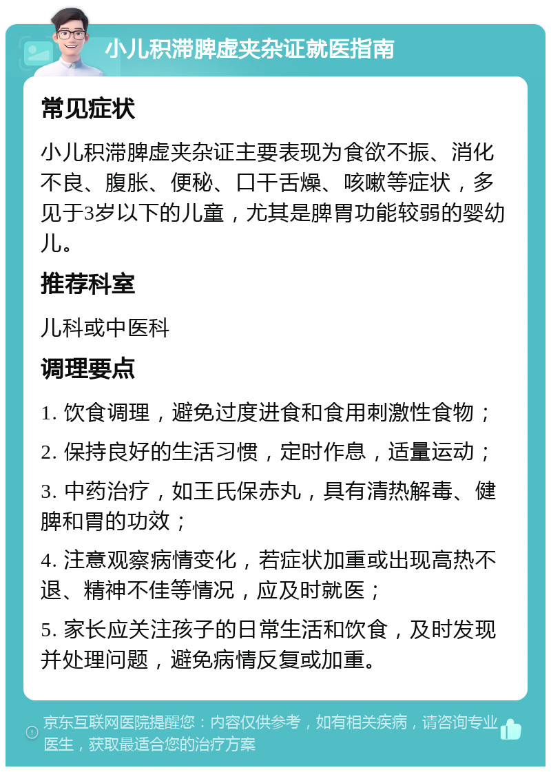 小儿积滞脾虚夹杂证就医指南 常见症状 小儿积滞脾虚夹杂证主要表现为食欲不振、消化不良、腹胀、便秘、口干舌燥、咳嗽等症状，多见于3岁以下的儿童，尤其是脾胃功能较弱的婴幼儿。 推荐科室 儿科或中医科 调理要点 1. 饮食调理，避免过度进食和食用刺激性食物； 2. 保持良好的生活习惯，定时作息，适量运动； 3. 中药治疗，如王氏保赤丸，具有清热解毒、健脾和胃的功效； 4. 注意观察病情变化，若症状加重或出现高热不退、精神不佳等情况，应及时就医； 5. 家长应关注孩子的日常生活和饮食，及时发现并处理问题，避免病情反复或加重。