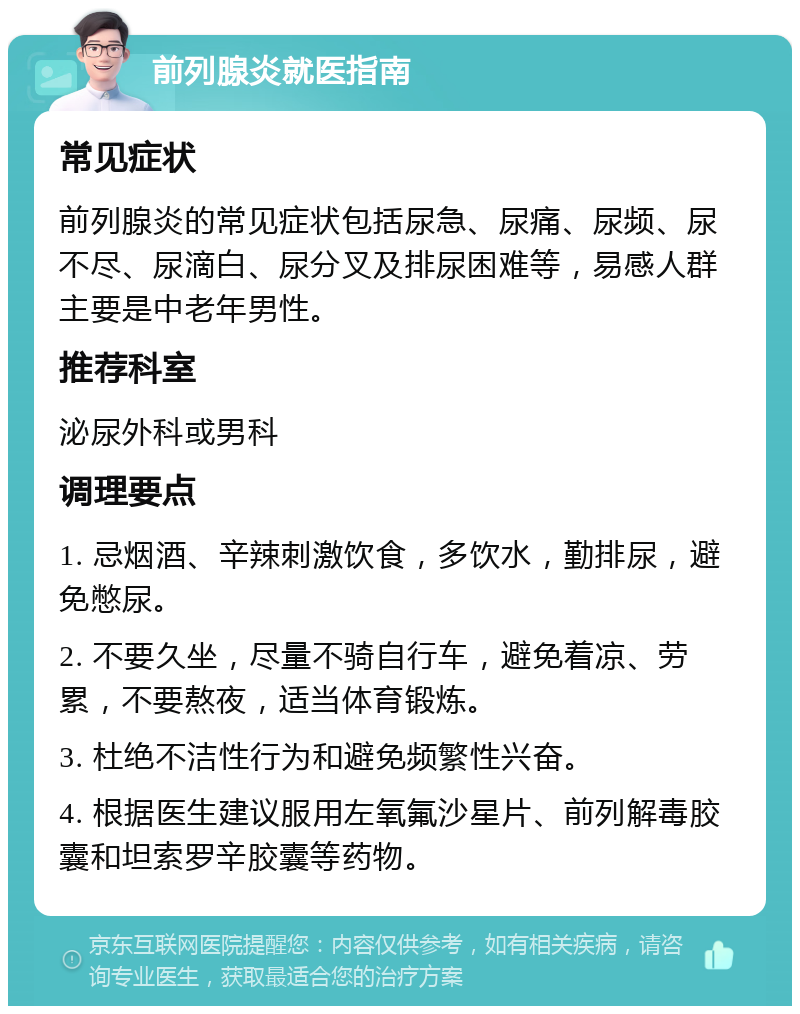 前列腺炎就医指南 常见症状 前列腺炎的常见症状包括尿急、尿痛、尿频、尿不尽、尿滴白、尿分叉及排尿困难等，易感人群主要是中老年男性。 推荐科室 泌尿外科或男科 调理要点 1. 忌烟酒、辛辣刺激饮食，多饮水，勤排尿，避免憋尿。 2. 不要久坐，尽量不骑自行车，避免着凉、劳累，不要熬夜，适当体育锻炼。 3. 杜绝不洁性行为和避免频繁性兴奋。 4. 根据医生建议服用左氧氟沙星片、前列解毒胶囊和坦索罗辛胶囊等药物。