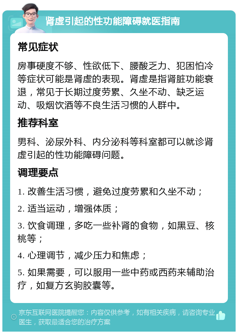 肾虚引起的性功能障碍就医指南 常见症状 房事硬度不够、性欲低下、腰酸乏力、犯困怕冷等症状可能是肾虚的表现。肾虚是指肾脏功能衰退，常见于长期过度劳累、久坐不动、缺乏运动、吸烟饮酒等不良生活习惯的人群中。 推荐科室 男科、泌尿外科、内分泌科等科室都可以就诊肾虚引起的性功能障碍问题。 调理要点 1. 改善生活习惯，避免过度劳累和久坐不动； 2. 适当运动，增强体质； 3. 饮食调理，多吃一些补肾的食物，如黑豆、核桃等； 4. 心理调节，减少压力和焦虑； 5. 如果需要，可以服用一些中药或西药来辅助治疗，如复方玄驹胶囊等。