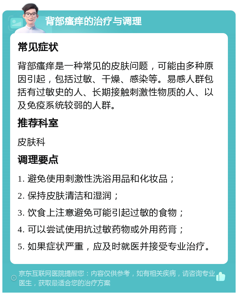 背部瘙痒的治疗与调理 常见症状 背部瘙痒是一种常见的皮肤问题，可能由多种原因引起，包括过敏、干燥、感染等。易感人群包括有过敏史的人、长期接触刺激性物质的人、以及免疫系统较弱的人群。 推荐科室 皮肤科 调理要点 1. 避免使用刺激性洗浴用品和化妆品； 2. 保持皮肤清洁和湿润； 3. 饮食上注意避免可能引起过敏的食物； 4. 可以尝试使用抗过敏药物或外用药膏； 5. 如果症状严重，应及时就医并接受专业治疗。