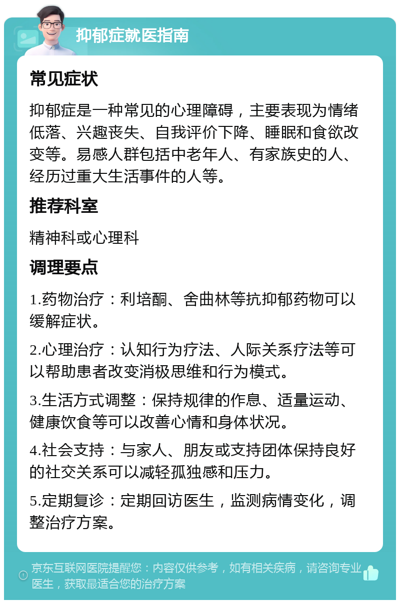 抑郁症就医指南 常见症状 抑郁症是一种常见的心理障碍，主要表现为情绪低落、兴趣丧失、自我评价下降、睡眠和食欲改变等。易感人群包括中老年人、有家族史的人、经历过重大生活事件的人等。 推荐科室 精神科或心理科 调理要点 1.药物治疗：利培酮、舍曲林等抗抑郁药物可以缓解症状。 2.心理治疗：认知行为疗法、人际关系疗法等可以帮助患者改变消极思维和行为模式。 3.生活方式调整：保持规律的作息、适量运动、健康饮食等可以改善心情和身体状况。 4.社会支持：与家人、朋友或支持团体保持良好的社交关系可以减轻孤独感和压力。 5.定期复诊：定期回访医生，监测病情变化，调整治疗方案。