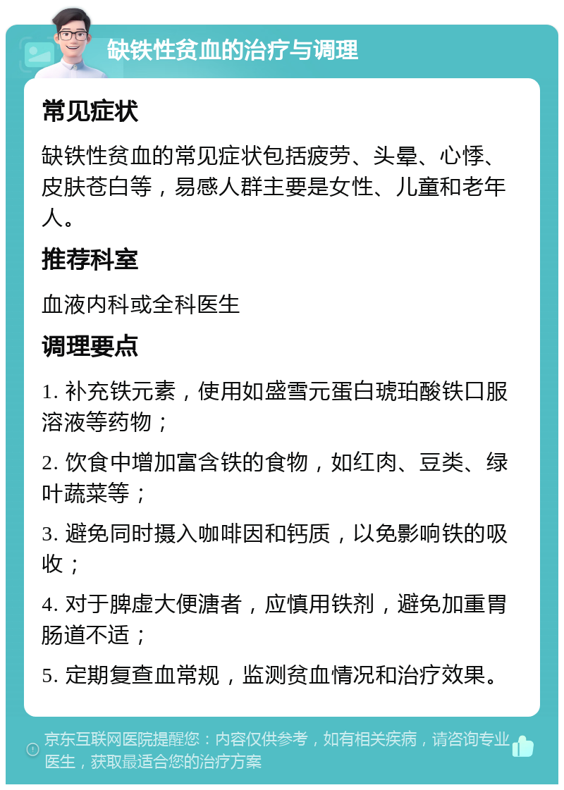 缺铁性贫血的治疗与调理 常见症状 缺铁性贫血的常见症状包括疲劳、头晕、心悸、皮肤苍白等，易感人群主要是女性、儿童和老年人。 推荐科室 血液内科或全科医生 调理要点 1. 补充铁元素，使用如盛雪元蛋白琥珀酸铁口服溶液等药物； 2. 饮食中增加富含铁的食物，如红肉、豆类、绿叶蔬菜等； 3. 避免同时摄入咖啡因和钙质，以免影响铁的吸收； 4. 对于脾虚大便溏者，应慎用铁剂，避免加重胃肠道不适； 5. 定期复查血常规，监测贫血情况和治疗效果。