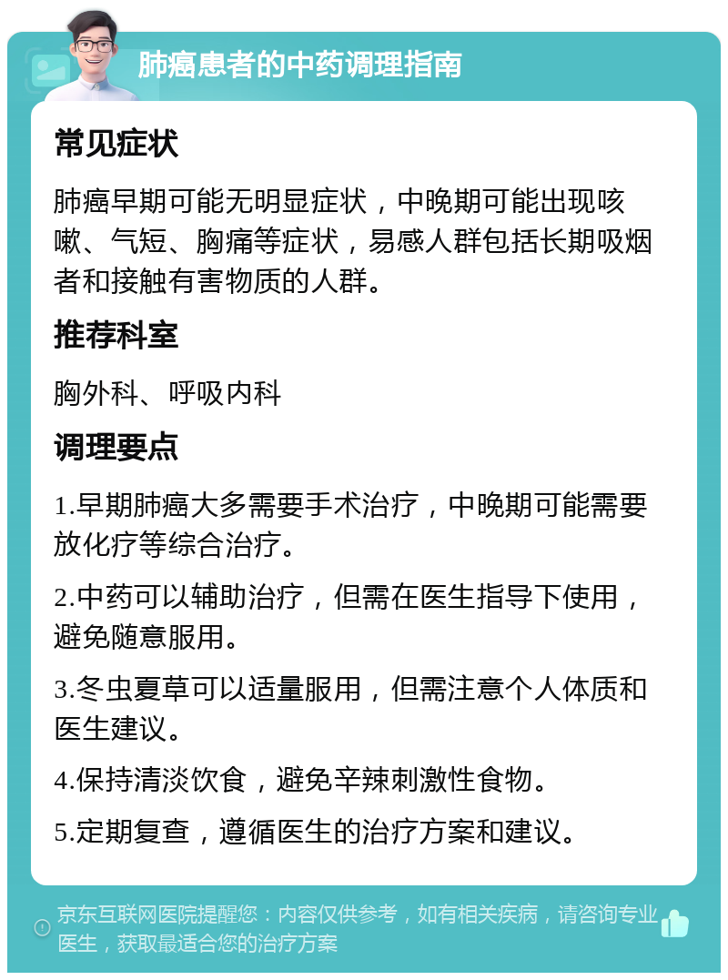 肺癌患者的中药调理指南 常见症状 肺癌早期可能无明显症状，中晚期可能出现咳嗽、气短、胸痛等症状，易感人群包括长期吸烟者和接触有害物质的人群。 推荐科室 胸外科、呼吸内科 调理要点 1.早期肺癌大多需要手术治疗，中晚期可能需要放化疗等综合治疗。 2.中药可以辅助治疗，但需在医生指导下使用，避免随意服用。 3.冬虫夏草可以适量服用，但需注意个人体质和医生建议。 4.保持清淡饮食，避免辛辣刺激性食物。 5.定期复查，遵循医生的治疗方案和建议。