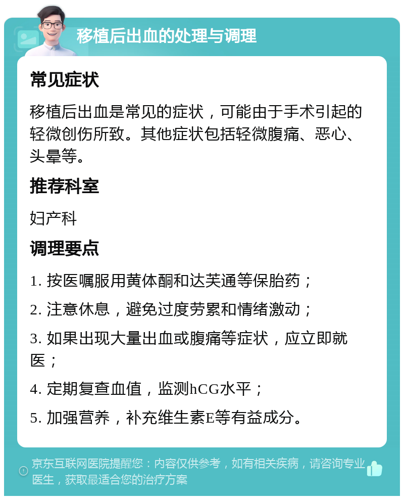 移植后出血的处理与调理 常见症状 移植后出血是常见的症状，可能由于手术引起的轻微创伤所致。其他症状包括轻微腹痛、恶心、头晕等。 推荐科室 妇产科 调理要点 1. 按医嘱服用黄体酮和达芙通等保胎药； 2. 注意休息，避免过度劳累和情绪激动； 3. 如果出现大量出血或腹痛等症状，应立即就医； 4. 定期复查血值，监测hCG水平； 5. 加强营养，补充维生素E等有益成分。