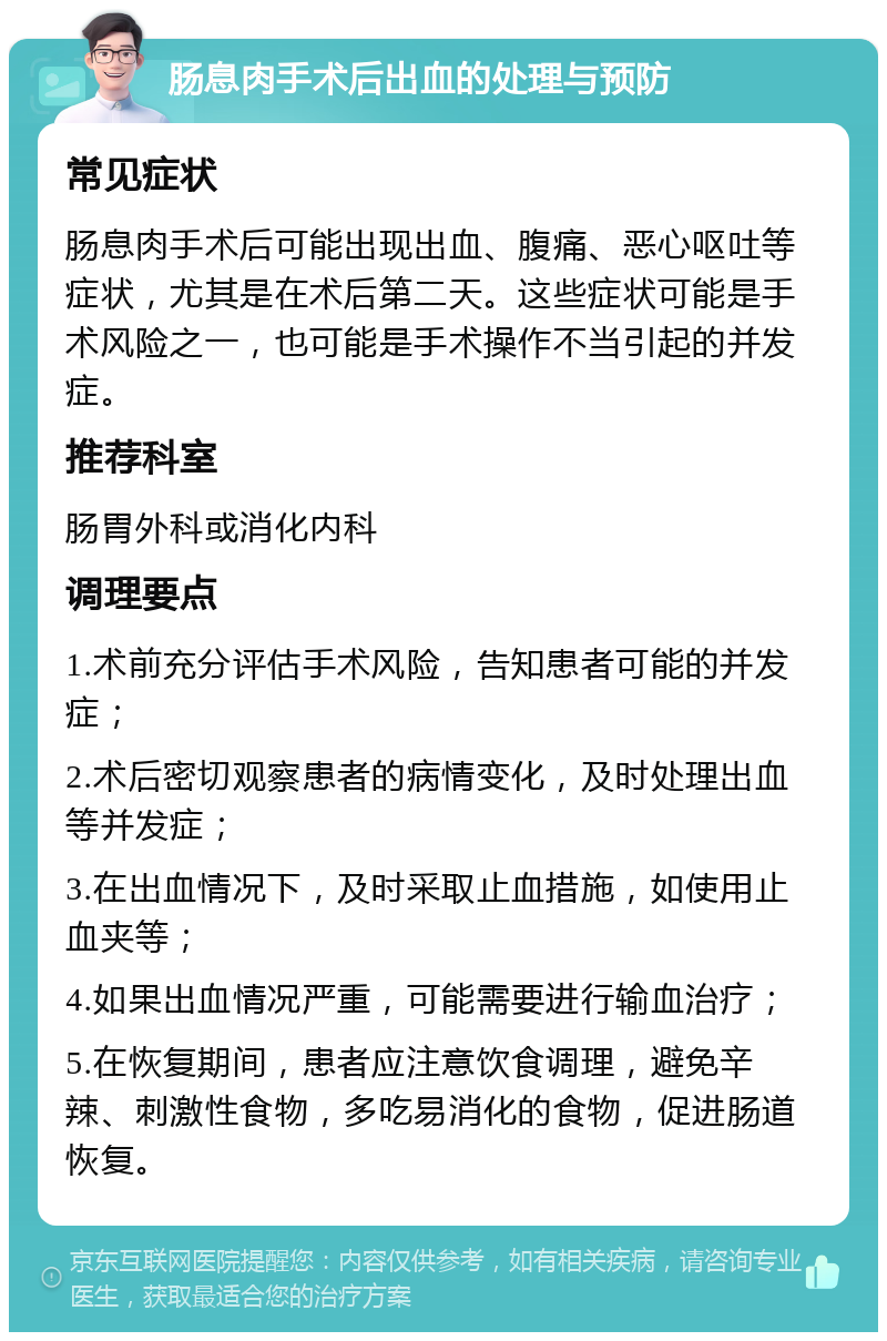 肠息肉手术后出血的处理与预防 常见症状 肠息肉手术后可能出现出血、腹痛、恶心呕吐等症状，尤其是在术后第二天。这些症状可能是手术风险之一，也可能是手术操作不当引起的并发症。 推荐科室 肠胃外科或消化内科 调理要点 1.术前充分评估手术风险，告知患者可能的并发症； 2.术后密切观察患者的病情变化，及时处理出血等并发症； 3.在出血情况下，及时采取止血措施，如使用止血夹等； 4.如果出血情况严重，可能需要进行输血治疗； 5.在恢复期间，患者应注意饮食调理，避免辛辣、刺激性食物，多吃易消化的食物，促进肠道恢复。