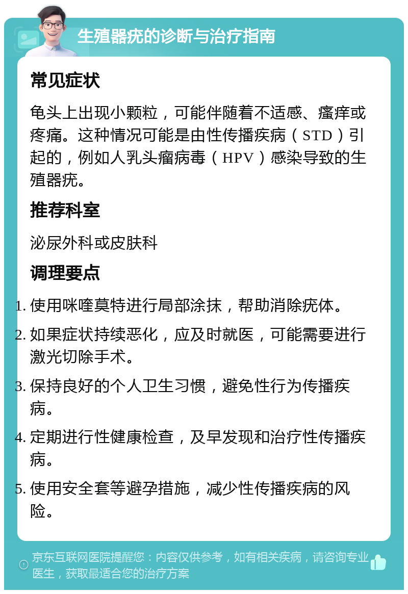 生殖器疣的诊断与治疗指南 常见症状 龟头上出现小颗粒，可能伴随着不适感、瘙痒或疼痛。这种情况可能是由性传播疾病（STD）引起的，例如人乳头瘤病毒（HPV）感染导致的生殖器疣。 推荐科室 泌尿外科或皮肤科 调理要点 使用咪喹莫特进行局部涂抹，帮助消除疣体。 如果症状持续恶化，应及时就医，可能需要进行激光切除手术。 保持良好的个人卫生习惯，避免性行为传播疾病。 定期进行性健康检查，及早发现和治疗性传播疾病。 使用安全套等避孕措施，减少性传播疾病的风险。