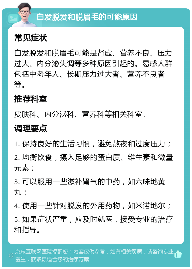 白发脱发和脱眉毛的可能原因 常见症状 白发脱发和脱眉毛可能是肾虚、营养不良、压力过大、内分泌失调等多种原因引起的。易感人群包括中老年人、长期压力过大者、营养不良者等。 推荐科室 皮肤科、内分泌科、营养科等相关科室。 调理要点 1. 保持良好的生活习惯，避免熬夜和过度压力； 2. 均衡饮食，摄入足够的蛋白质、维生素和微量元素； 3. 可以服用一些滋补肾气的中药，如六味地黄丸； 4. 使用一些针对脱发的外用药物，如米诺地尔； 5. 如果症状严重，应及时就医，接受专业的治疗和指导。