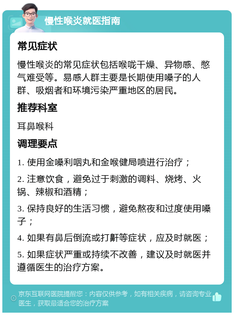 慢性喉炎就医指南 常见症状 慢性喉炎的常见症状包括喉咙干燥、异物感、憋气难受等。易感人群主要是长期使用嗓子的人群、吸烟者和环境污染严重地区的居民。 推荐科室 耳鼻喉科 调理要点 1. 使用金嗓利咽丸和金喉健局喷进行治疗； 2. 注意饮食，避免过于刺激的调料、烧烤、火锅、辣椒和酒精； 3. 保持良好的生活习惯，避免熬夜和过度使用嗓子； 4. 如果有鼻后倒流或打鼾等症状，应及时就医； 5. 如果症状严重或持续不改善，建议及时就医并遵循医生的治疗方案。