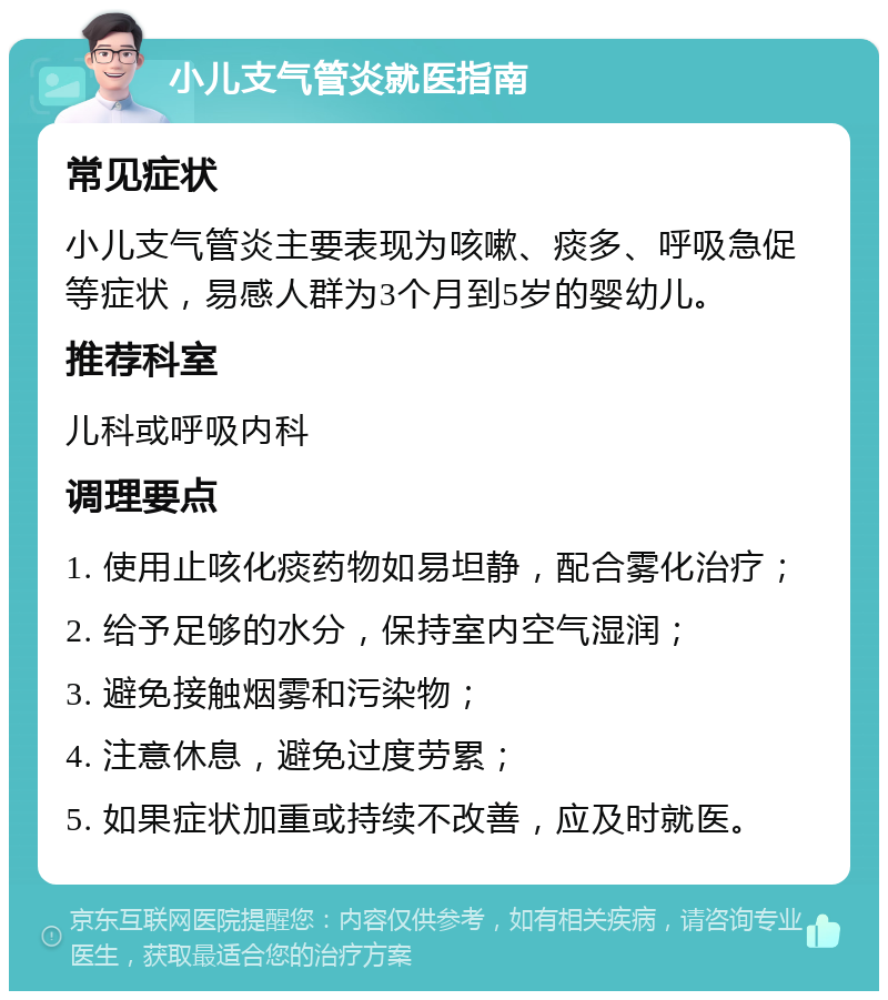 小儿支气管炎就医指南 常见症状 小儿支气管炎主要表现为咳嗽、痰多、呼吸急促等症状，易感人群为3个月到5岁的婴幼儿。 推荐科室 儿科或呼吸内科 调理要点 1. 使用止咳化痰药物如易坦静，配合雾化治疗； 2. 给予足够的水分，保持室内空气湿润； 3. 避免接触烟雾和污染物； 4. 注意休息，避免过度劳累； 5. 如果症状加重或持续不改善，应及时就医。