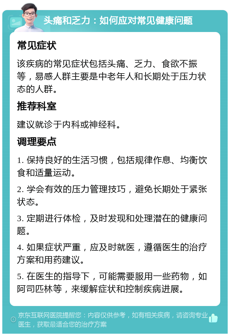 头痛和乏力：如何应对常见健康问题 常见症状 该疾病的常见症状包括头痛、乏力、食欲不振等，易感人群主要是中老年人和长期处于压力状态的人群。 推荐科室 建议就诊于内科或神经科。 调理要点 1. 保持良好的生活习惯，包括规律作息、均衡饮食和适量运动。 2. 学会有效的压力管理技巧，避免长期处于紧张状态。 3. 定期进行体检，及时发现和处理潜在的健康问题。 4. 如果症状严重，应及时就医，遵循医生的治疗方案和用药建议。 5. 在医生的指导下，可能需要服用一些药物，如阿司匹林等，来缓解症状和控制疾病进展。